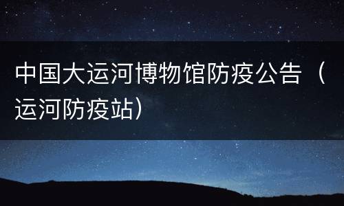 中国大运河博物馆防疫公告（运河防疫站）