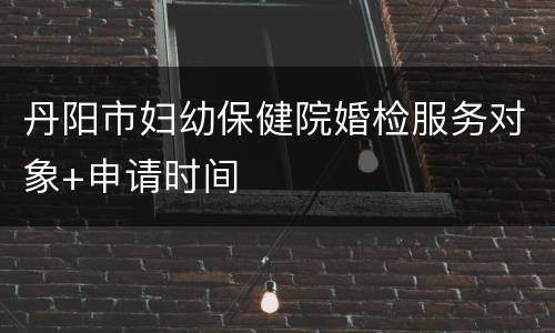 丹阳市妇幼保健院婚检服务对象+申请时间