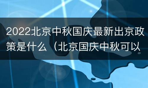 2022北京中秋国庆最新出京政策是什么（北京国庆中秋可以出京吗）