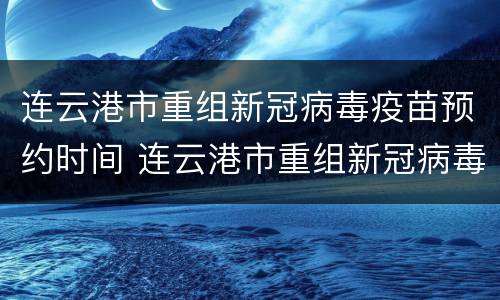 连云港市重组新冠病毒疫苗预约时间 连云港市重组新冠病毒疫苗预约时间最新