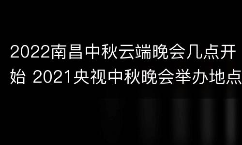 2022南昌中秋云端晚会几点开始 2021央视中秋晚会举办地点西昌