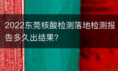 2022东莞核酸检测落地检测报告多久出结果？