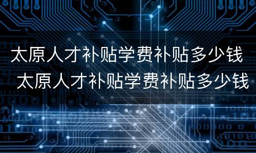 太原人才补贴学费补贴多少钱 太原人才补贴学费补贴多少钱啊