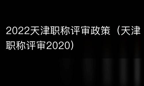 2022天津职称评审政策（天津职称评审2020）
