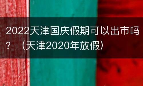 2022天津国庆假期可以出市吗？（天津2020年放假）