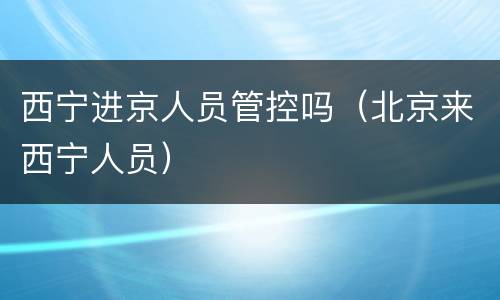 西宁进京人员管控吗（北京来西宁人员）