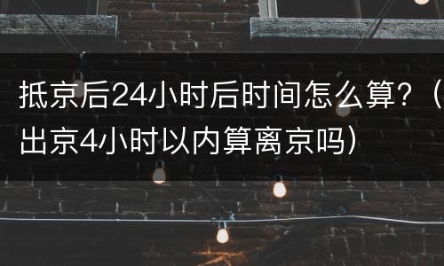 抵京后24小时后时间怎么算?（出京4小时以内算离京吗）