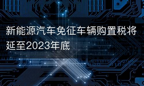 新能源汽车免征车辆购置税将延至2023年底