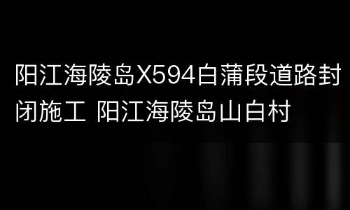 阳江海陵岛X594白蒲段道路封闭施工 阳江海陵岛山白村
