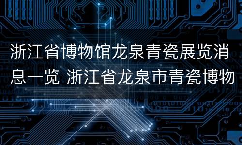 浙江省博物馆龙泉青瓷展览消息一览 浙江省龙泉市青瓷博物馆