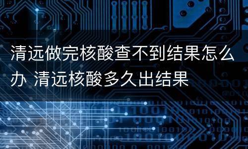 清远做完核酸查不到结果怎么办 清远核酸多久出结果