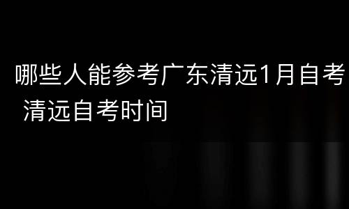 哪些人能参考广东清远1月自考 清远自考时间
