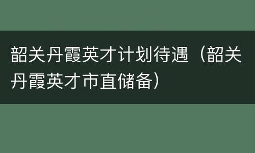 韶关丹霞英才计划待遇（韶关丹霞英才市直储备）