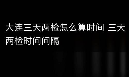 大连三天两检怎么算时间 三天两检时间间隔
