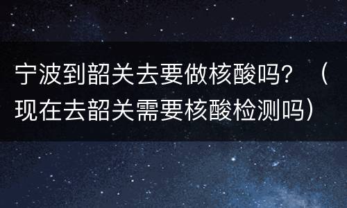 宁波到韶关去要做核酸吗？（现在去韶关需要核酸检测吗）