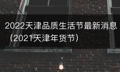 2022天津品质生活节最新消息（2021天津年货节）