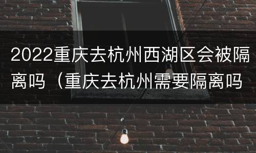 2022重庆去杭州西湖区会被隔离吗（重庆去杭州需要隔离吗?）
