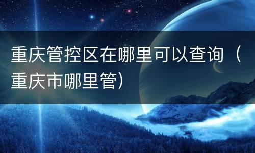 重庆管控区在哪里可以查询（重庆市哪里管）