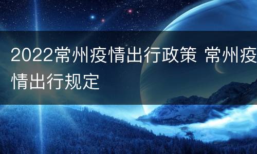2022常州疫情出行政策 常州疫情出行规定