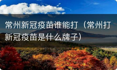 常州新冠疫苗谁能打（常州打新冠疫苗是什么牌子）