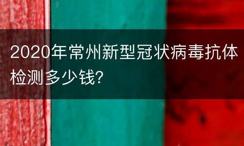 2020年常州新型冠状病毒抗体检测多少钱？