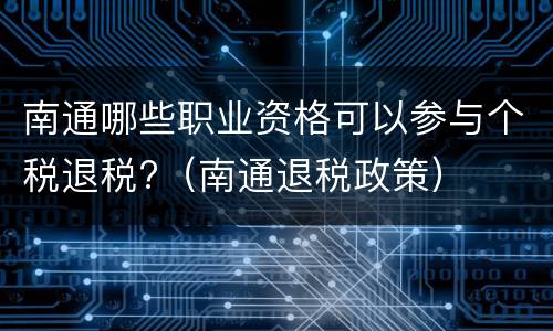 南通哪些职业资格可以参与个税退税?（南通退税政策）