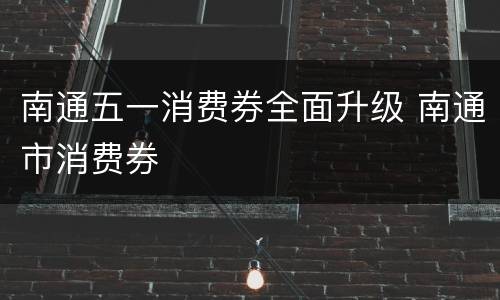南通五一消费券全面升级 南通市消费券