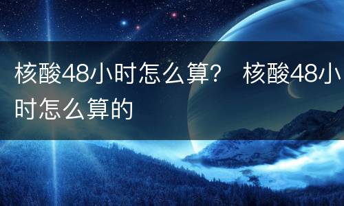 核酸48小时怎么算？ 核酸48小时怎么算的