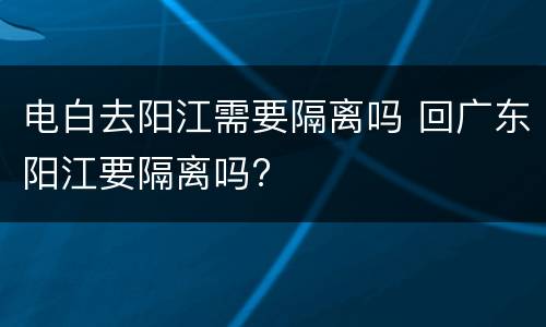 电白去阳江需要隔离吗 回广东阳江要隔离吗?