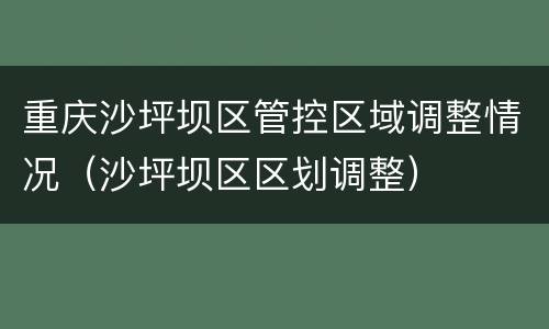 重庆沙坪坝区管控区域调整情况（沙坪坝区区划调整）