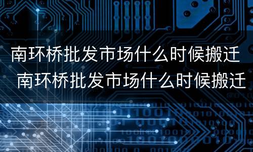 南环桥批发市场什么时候搬迁 南环桥批发市场什么时候搬迁完
