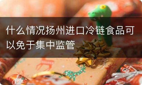 什么情况扬州进口冷链食品可以免于集中监管