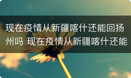 现在疫情从新疆喀什还能回扬州吗 现在疫情从新疆喀什还能回扬州吗最新消息