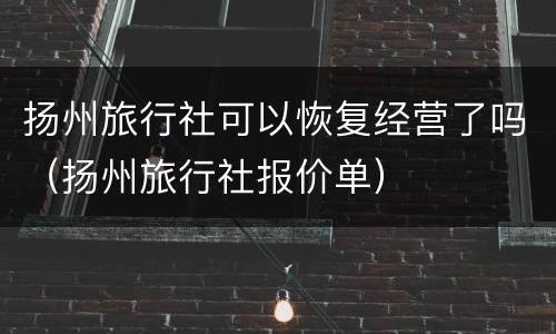 扬州旅行社可以恢复经营了吗（扬州旅行社报价单）