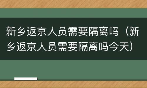 新乡返京人员需要隔离吗（新乡返京人员需要隔离吗今天）