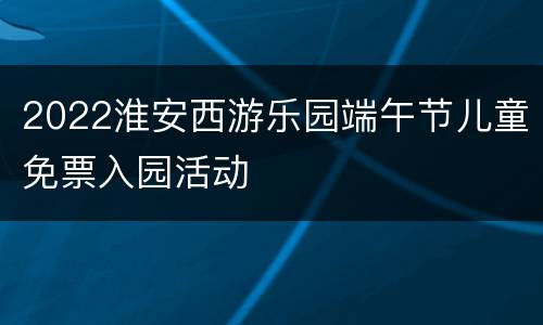 2022淮安西游乐园端午节儿童免票入园活动