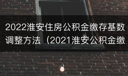 2022淮安住房公积金缴存基数调整方法（2021淮安公积金缴存基数）