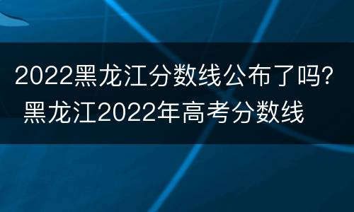 2022黑龙江分数线公布了吗？ 黑龙江2022年高考分数线
