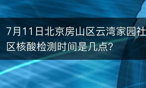 7月11日北京房山区云湾家园社区核酸检测时间是几点？