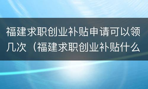 福建求职创业补贴申请可以领几次（福建求职创业补贴什么时候发放）