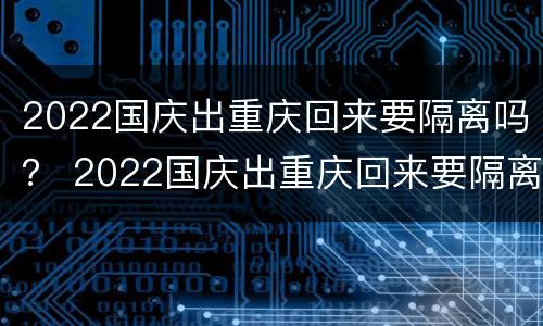 2022国庆出重庆回来要隔离吗？ 2022国庆出重庆回来要隔离吗知乎