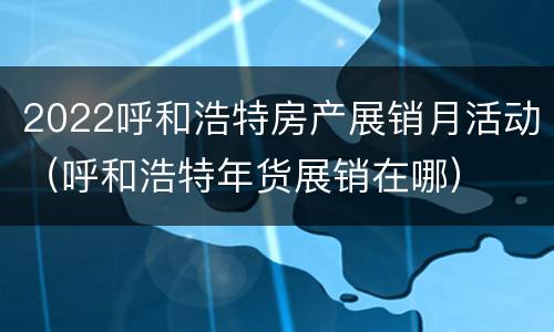 2022呼和浩特房产展销月活动（呼和浩特年货展销在哪）
