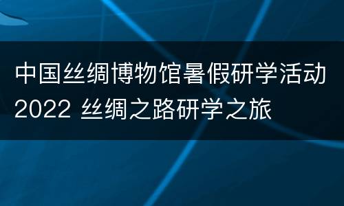 中国丝绸博物馆暑假研学活动2022 丝绸之路研学之旅