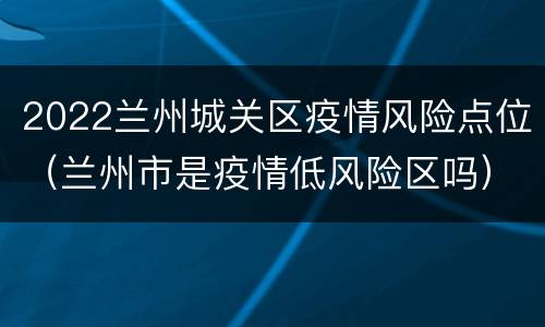 2022兰州城关区疫情风险点位（兰州市是疫情低风险区吗）