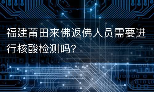福建莆田来佛返佛人员需要进行核酸检测吗？