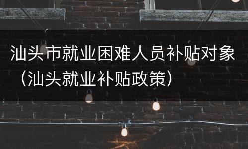 汕头市就业困难人员补贴对象（汕头就业补贴政策）