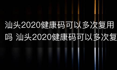 汕头2020健康码可以多次复用吗 汕头2020健康码可以多次复用吗今天