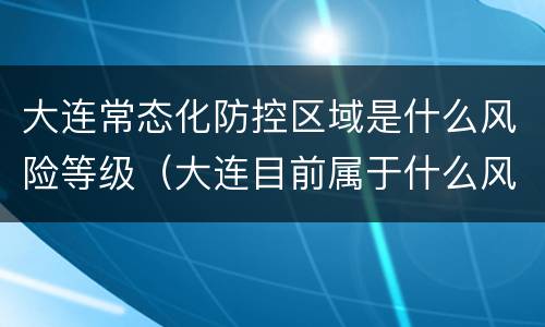 大连常态化防控区域是什么风险等级（大连目前属于什么风险区）
