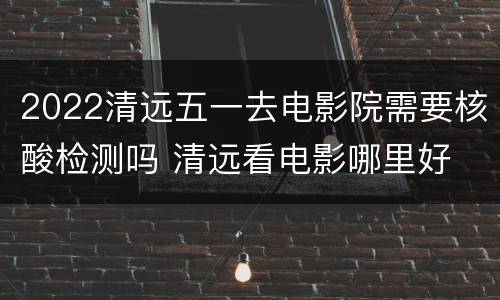 2022清远五一去电影院需要核酸检测吗 清远看电影哪里好