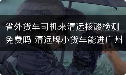 省外货车司机来清远核酸检测免费吗 清远牌小货车能进广州市吗?